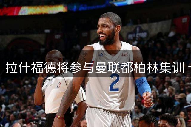 拉什福德将参与曼联都柏林集训 卡里克谈两人特殊情谊